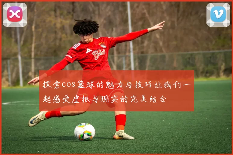 探索cos篮球的魅力与技巧让我们一起感受虚拟与现实的完美结合