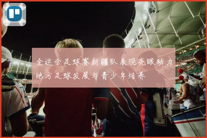 全运会足球赛新疆队表现亮眼助力地方足球发展与青少年培养