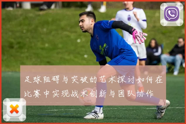 足球阻碍与突破的艺术探讨如何在比赛中实现战术创新与团队协作