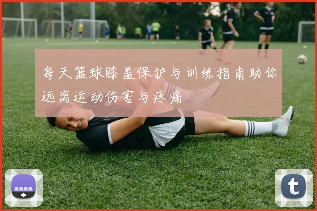 每天篮球膝盖保护与训练指南助你远离运动伤害与疼痛