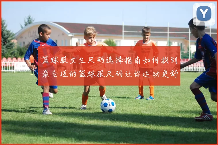 篮球服女生尺码选择指南如何找到最合适的篮球服尺码让你运动更舒适