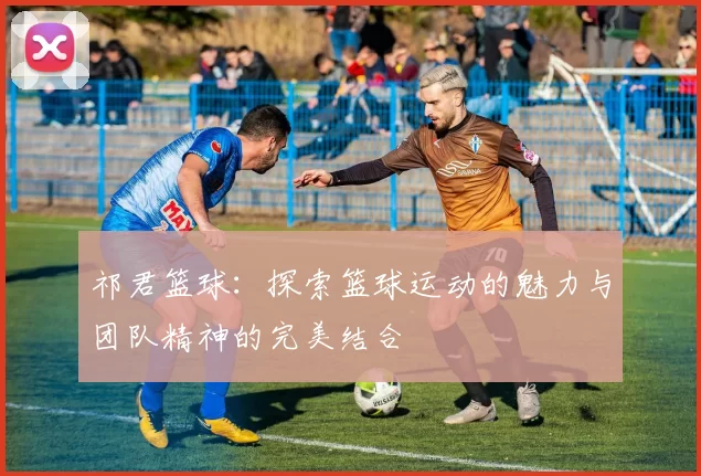祁君篮球：探索篮球运动的魅力与团队精神的完美结合