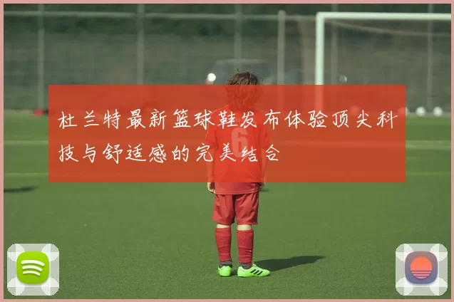杜兰特最新篮球鞋发布体验顶尖科技与舒适感的完美结合