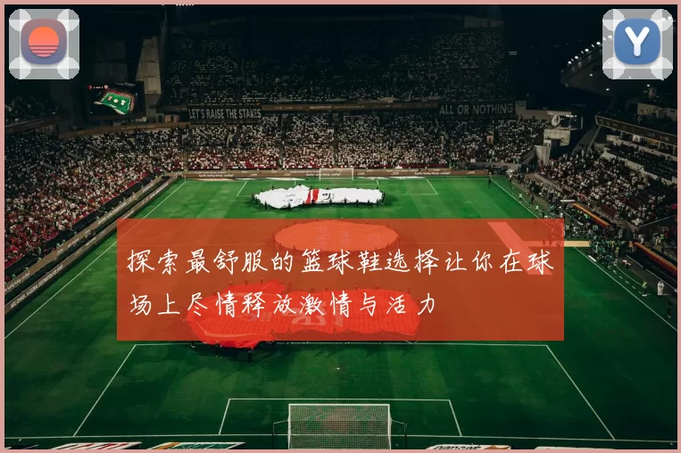 探索最舒服的篮球鞋选择让你在球场上尽情释放激情与活力
