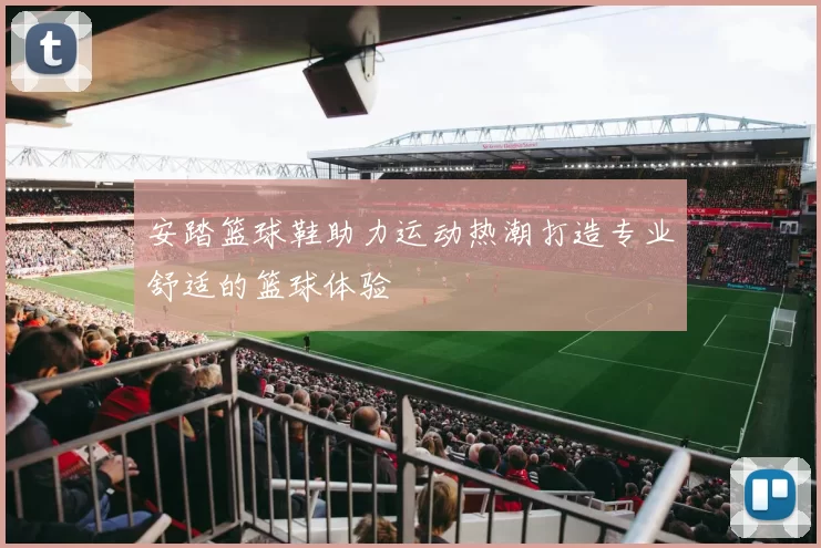 安踏篮球鞋助力运动热潮打造专业舒适的篮球体验
